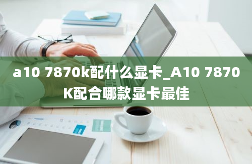 a10 7870k配什么显卡_A10 7870K配合哪款显卡最佳