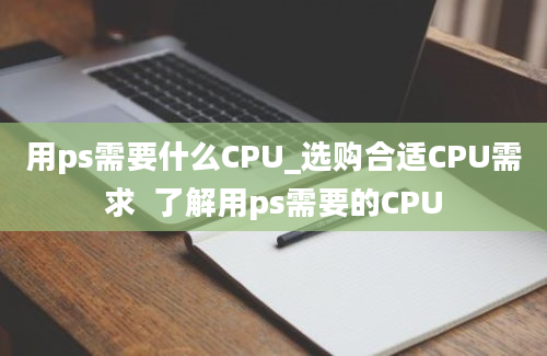 用ps需要什么CPU_选购合适CPU需求  了解用ps需要的CPU