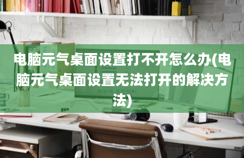 电脑元气桌面设置打不开怎么办(电脑元气桌面设置无法打开的解决方法)