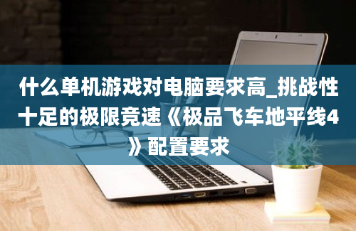 什么单机游戏对电脑要求高_挑战性十足的极限竞速《极品飞车地平线4》配置要求