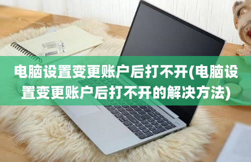 电脑设置变更账户后打不开(电脑设置变更账户后打不开的解决方法)