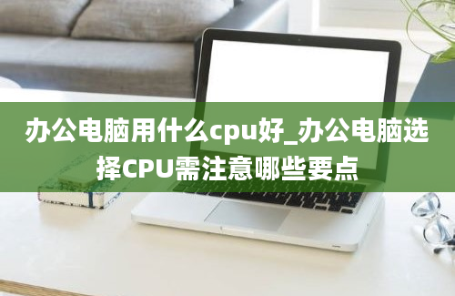 办公电脑用什么cpu好_办公电脑选择CPU需注意哪些要点