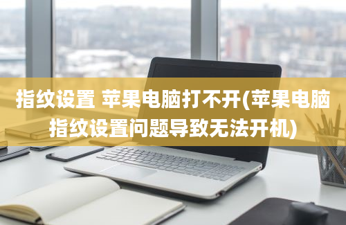 指纹设置 苹果电脑打不开(苹果电脑指纹设置问题导致无法开机)