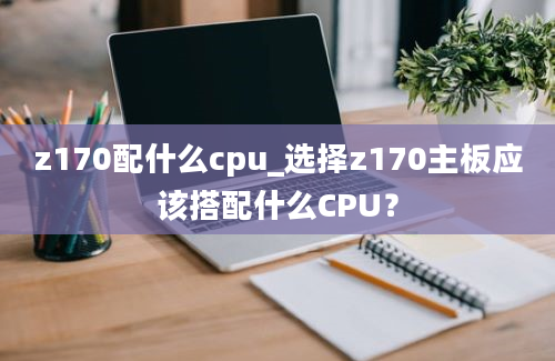 z170配什么cpu_选择z170主板应该搭配什么CPU？