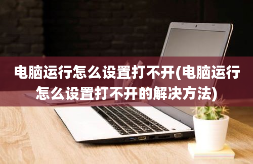 电脑运行怎么设置打不开(电脑运行怎么设置打不开的解决方法)