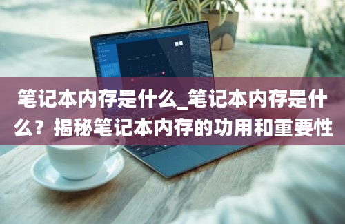 笔记本内存是什么_笔记本内存是什么？揭秘笔记本内存的功用和重要性