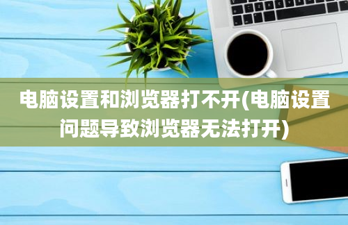 电脑设置和浏览器打不开(电脑设置问题导致浏览器无法打开)