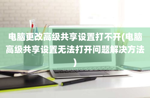 电脑更改高级共享设置打不开(电脑高级共享设置无法打开问题解决方法)