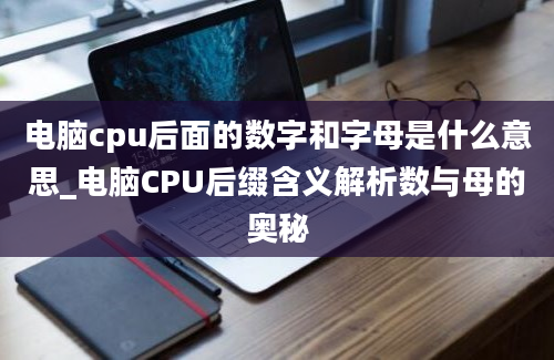 电脑cpu后面的数字和字母是什么意思_电脑CPU后缀含义解析数与母的奥秘