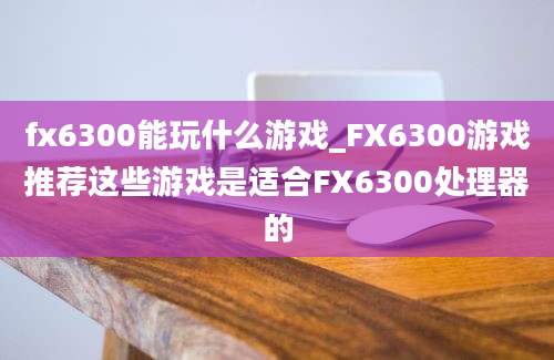 fx6300能玩什么游戏_FX6300游戏推荐这些游戏是适合FX6300处理器的