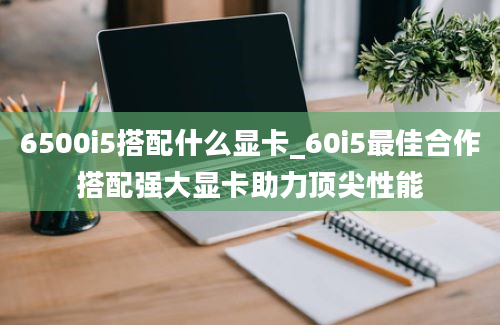 6500i5搭配什么显卡_60i5最佳合作搭配强大显卡助力顶尖性能