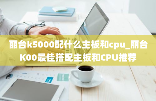 丽台k5000配什么主板和cpu_丽台K00最佳搭配主板和CPU推荐