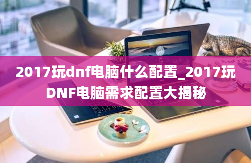 2017玩dnf电脑什么配置_2017玩DNF电脑需求配置大揭秘