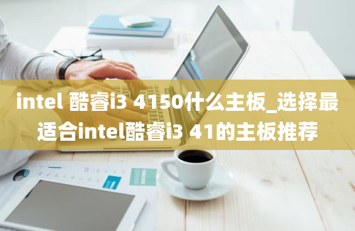 intel 酷睿i3 4150什么主板_选择最适合intel酷睿i3 41的主板推荐