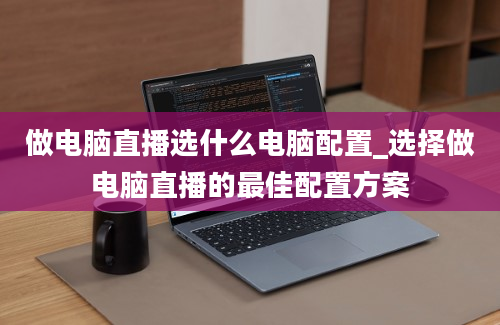 做电脑直播选什么电脑配置_选择做电脑直播的最佳配置方案