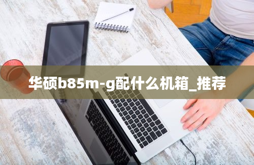 华硕b85m-g配什么机箱_推荐