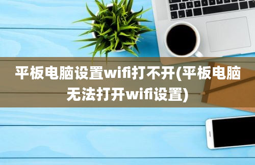 平板电脑设置wifi打不开(平板电脑无法打开wifi设置)