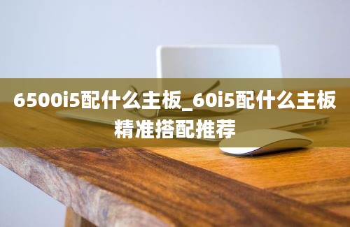 6500i5配什么主板_60i5配什么主板精准搭配推荐