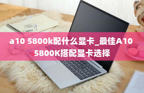 a10 5800k配什么显卡_最佳A10 5800K搭配显卡选择