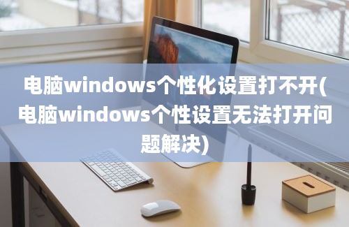 电脑windows个性化设置打不开(电脑windows个性设置无法打开问题解决)