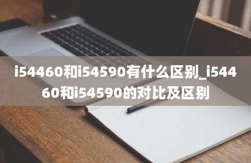 i54460和i54590有什么区别_i54460和i54590的对比及区别