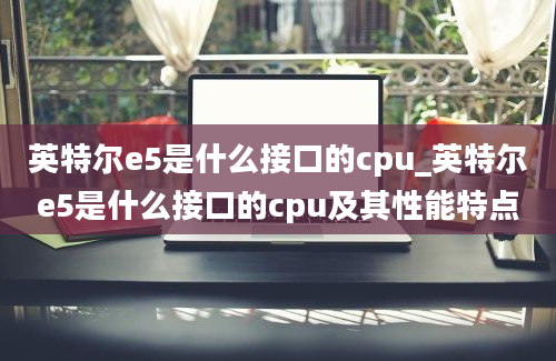 英特尔e5是什么接口的cpu_英特尔e5是什么接口的cpu及其性能特点