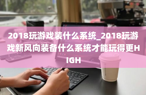 2018玩游戏装什么系统_2018玩游戏新风向装备什么系统才能玩得更HIGH