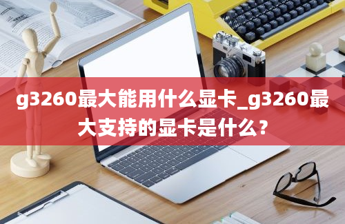 g3260最大能用什么显卡_g3260最大支持的显卡是什么？