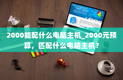 2000能配什么电脑主机_2000元预算，匹配什么电脑主机？