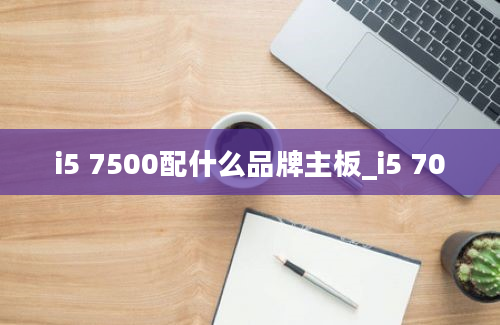 i5 7500配什么品牌主板_i5 70