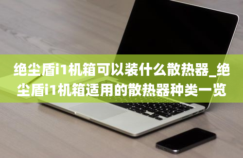 绝尘盾i1机箱可以装什么散热器_绝尘盾i1机箱适用的散热器种类一览