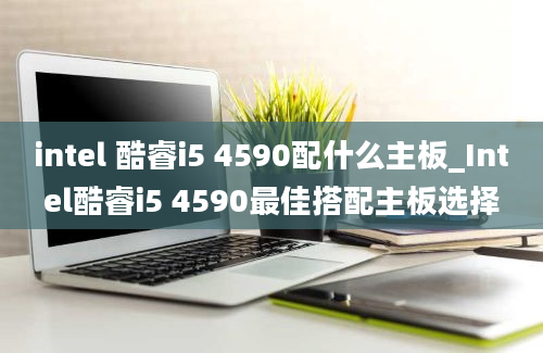 intel 酷睿i5 4590配什么主板_Intel酷睿i5 4590最佳搭配主板选择