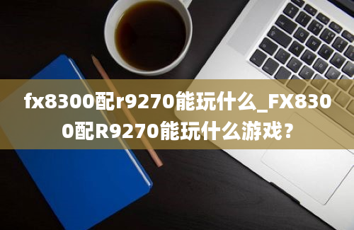 fx8300配r9270能玩什么_FX8300配R9270能玩什么游戏？