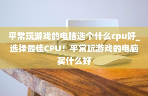 平常玩游戏的电脑选个什么cpu好_选择最佳CPU！平常玩游戏的电脑买什么好