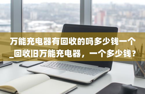 万能充电器有回收的吗多少钱一个_回收旧万能充电器，一个多少钱？