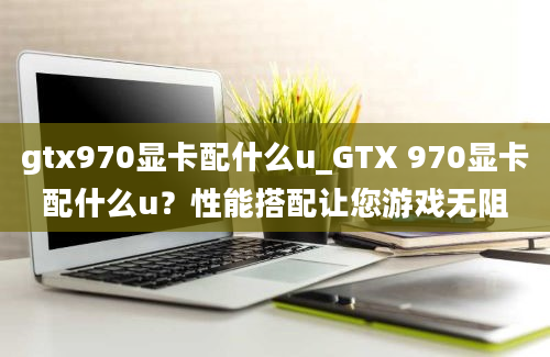 gtx970显卡配什么u_GTX 970显卡配什么u？性能搭配让您游戏无阻