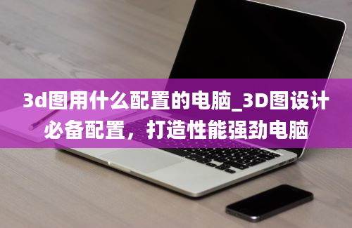 3d图用什么配置的电脑_3D图设计必备配置，打造性能强劲电脑