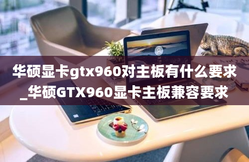 华硕显卡gtx960对主板有什么要求_华硕GTX960显卡主板兼容要求