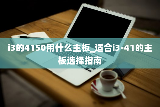 i3的4150用什么主板_适合i3-41的主板选择指南