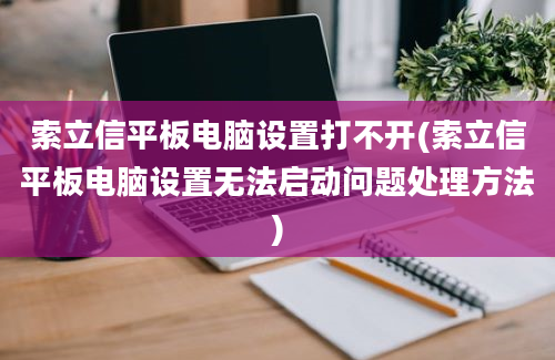 索立信平板电脑设置打不开(索立信平板电脑设置无法启动问题处理方法)