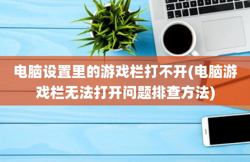 电脑设置里的游戏栏打不开(电脑游戏栏无法打开问题排查方法)