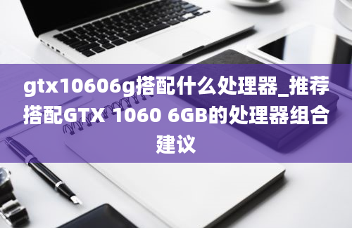 gtx10606g搭配什么处理器_推荐搭配GTX 1060 6GB的处理器组合建议