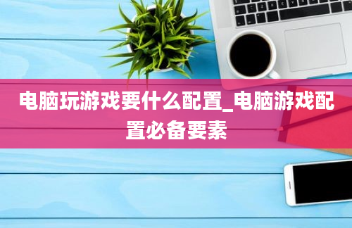 电脑玩游戏要什么配置_电脑游戏配置必备要素