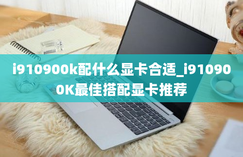 i910900k配什么显卡合适_i910900K最佳搭配显卡推荐