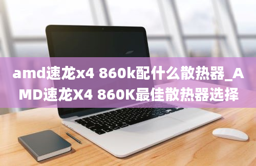 amd速龙x4 860k配什么散热器_AMD速龙X4 860K最佳散热器选择