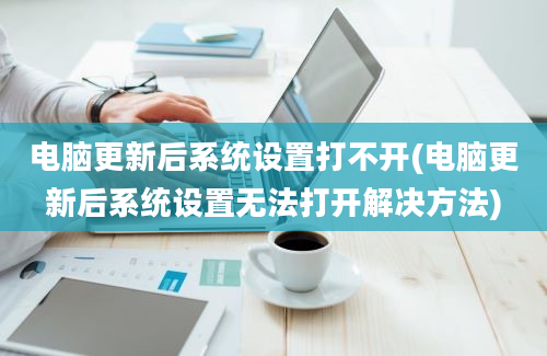 电脑更新后系统设置打不开(电脑更新后系统设置无法打开解决方法)