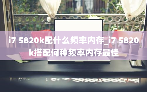 i7 5820k配什么频率内存_i7 5820k搭配何种频率内存最佳