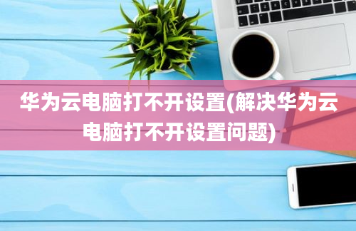 华为云电脑打不开设置(解决华为云电脑打不开设置问题)