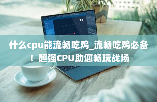 什么cpu能流畅吃鸡_流畅吃鸡必备！超强CPU助您畅玩战场