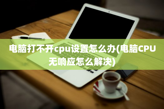 电脑打不开cpu设置怎么办(电脑CPU无响应怎么解决)